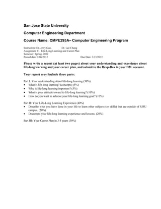 San Jose State University

Computer Engineering Department

Course Name: CMPE295A– Computer Engineering Program
Instructors: Dr. Jerry Gao,      Dr. Lee Chang
Assignment #1: Life-Long Learning and Career Plan
Semester: Spring, 2012
Posted date: 2/06/2012                            Due Date: 3/15/2012

Please write a report (at least two pages) about your understanding and experience about
life-long learning and your career plan, and submit to the Drop-Box in your D2L account.

Your report must include three parts:

Part I: Your understanding about life-long learning (30%)
• What is life-long learning? (concepts) (5%)
• Why is life-long learning important? (5%)
• What is your attitude toward to life-long learning? (10%)
• How do you want to achieve your life-long learning goal? (10%)

Part II: Your Life-Long Learning Experience (40%)
• Describe what you have done in your life to learn other subjects (or skills) that are outside of SJSU
    campus. (20%)
• Document your life-long learning experience and lessons. (20%)

Part III: Your Career Plan in 3-5 years (30%)
 