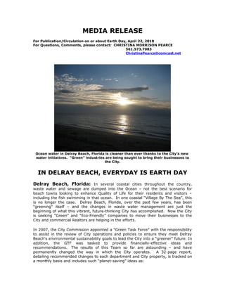 MEDIA RELEASE
For Publication/Circulation on or about Earth Day, April 22, 2010
For Questions, Comments, please contact: CHRISTINA MORRISON PEARCE
                                                 561.573.7083
                                                 ChristinaPearce@comcast.net




 Ocean water in Delray Beach, Florida is cleaner than ever thanks to the City’s new
 water initiatives. “Green” industries are being sought to bring their businesses to
                                      the City.


  IN DELRAY BEACH, EVERYDAY IS EARTH DAY
Delray Beach, Florida: In several coastal cities throughout the country,
waste water and sewage are dumped into the Ocean – not the best scenario for
beach towns looking to enhance Quality of Life for their residents and visitors –
including the fish swimming in that ocean. In one coastal “Village By The Sea”, this
is no longer the case. Delray Beach, Florida, over the past few years, has been
“greening” itself – and the changes in waste water management are just the
beginning of what this vibrant, future-thinking City has accomplished. Now the City
is seeking “Green” and “Eco-Friendly” companies to move their businesses to the
City and commercial Realtors are helping in the efforts.

In 2007, the City Commission appointed a “Green Task Force” with the responsibility
to assist in the review of City operations and policies to ensure they meet Delray
Beach's environmental sustainability goals to lead the City into a “greener” future. In
addition, the GTF was tasked to provide financially-effective ideas and
recommendations. The results of this Team so far are astounding – and have
permanently changed the way in which the City operates. A 32-page report,
detailing recommended changes to each department and City property, is tracked on
a monthly basis and includes such “planet-saving” ideas as:
 