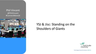 YSJ & Jisc: Standing on the
Shoulders of Giants
Phil Vincent
@PhilVincent
#ConnectMore16
Technology Enhanced Learning | @YSJTEL
 