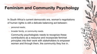 Feminism and Community Psychology
In South Africa’s current democratic era, woman's negotiations
of human rights is still a delicate balancing act between:
 personal needs;
 broader family, or community needs.
Community psychologists needs to recognize these
contributions as a resource and incorporate feminist
principles into their work with stakeholders to empower
women and through them, the community they live in.
 