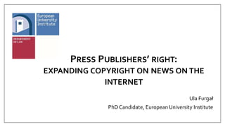 PRESS PUBLISHERS’ RIGHT:
EXPANDING COPYRIGHT ON NEWS ON THE
INTERNET
Ula Furgał
PhD Candidate, European University Institute
 
