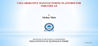 COLLABORATIVE MANUFACTURING PLATFORM FOR
INDUSTRY 4.0
by
Akshay Mate
DISCIPLINE OF MECHANICAL ENGINEERING
INDIAN INSTITUTE OF TECHNOLOGY INDORE
1 25/06/2020
 