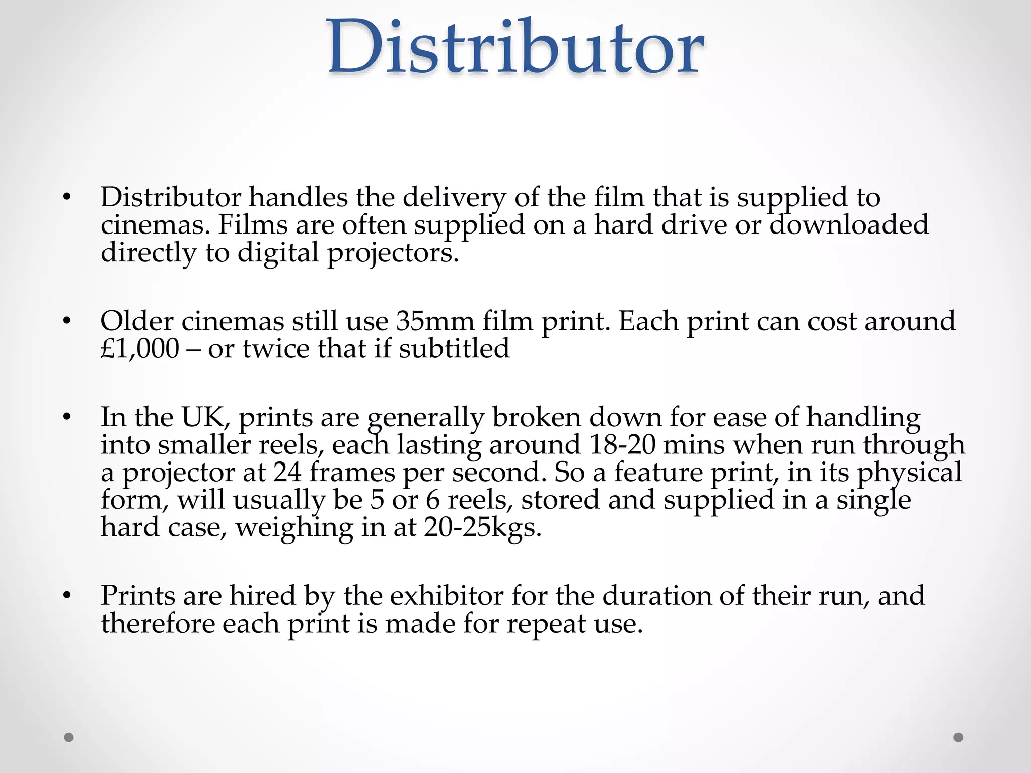 Distributor
• Distributor handles the delivery of the film that is supplied to
cinemas. Films are often supplied on a hard drive or downloaded
directly to digital projectors.
• Older cinemas still use 35mm film print. Each print can cost around
£1,000 – or twice that if subtitled
• In the UK, prints are generally broken down for ease of handling
into smaller reels, each lasting around 18-20 mins when run through
a projector at 24 frames per second. So a feature print, in its physical
form, will usually be 5 or 6 reels, stored and supplied in a single
hard case, weighing in at 20-25kgs.
• Prints are hired by the exhibitor for the duration of their run, and
therefore each print is made for repeat use.
 