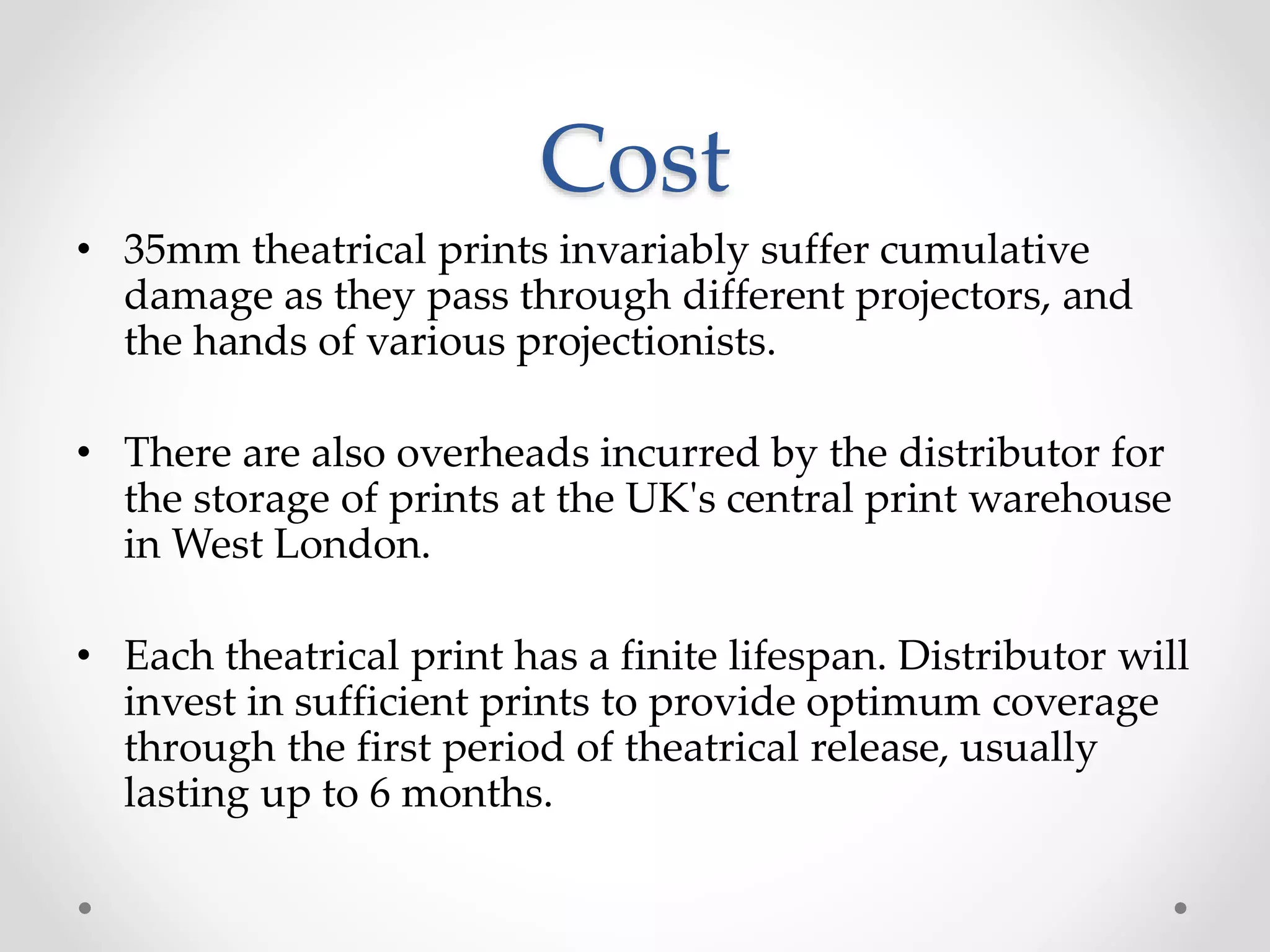 Cost
• 35mm theatrical prints invariably suffer cumulative
damage as they pass through different projectors, and
the hands of various projectionists.
• There are also overheads incurred by the distributor for
the storage of prints at the UK's central print warehouse
in West London.
• Each theatrical print has a finite lifespan. Distributor will
invest in sufficient prints to provide optimum coverage
through the first period of theatrical release, usually
lasting up to 6 months.
 