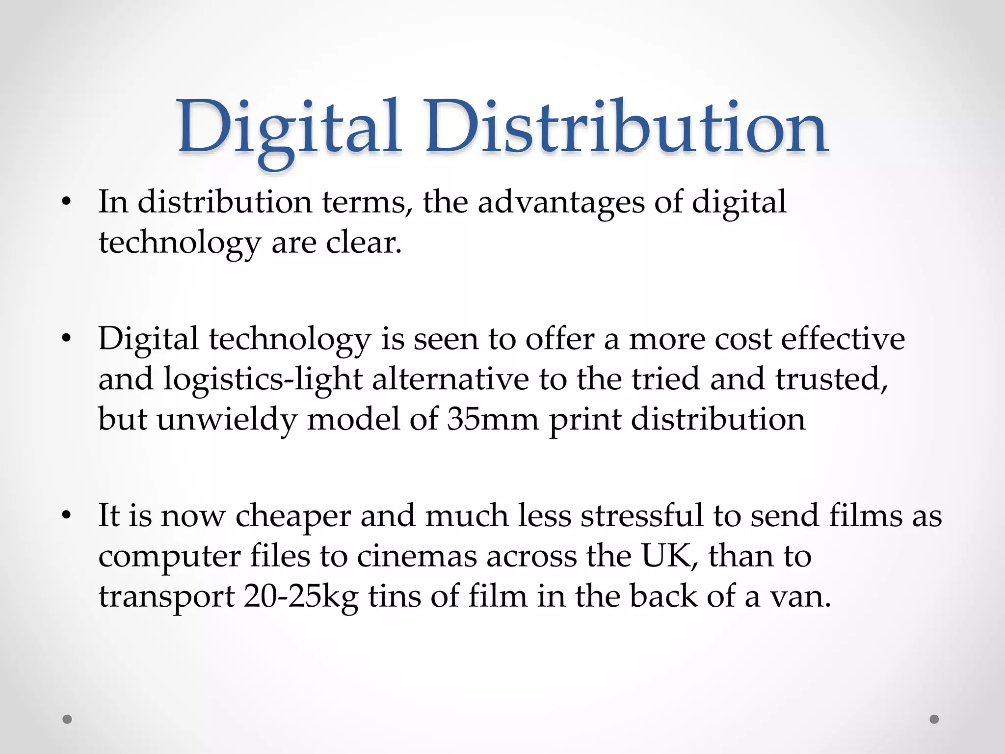 Digital Distribution
• In distribution terms, the advantages of digital
technology are clear.
• Digital technology is seen to offer a more cost effective
and logistics-light alternative to the tried and trusted,
but unwieldy model of 35mm print distribution
• It is now cheaper and much less stressful to send films as
computer files to cinemas across the UK, than to
transport 20-25kg tins of film in the back of a van.
 