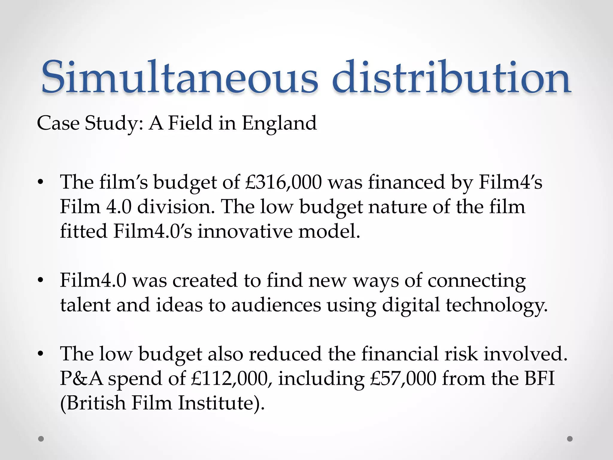 Simultaneous distribution
Case Study: A Field in England
• The film’s budget of £316,000 was financed by Film4’s
Film 4.0 division. The low budget nature of the film
fitted Film4.0’s innovative model.
• Film4.0 was created to find new ways of connecting
talent and ideas to audiences using digital technology.
• The low budget also reduced the financial risk involved.
P&A spend of £112,000, including £57,000 from the BFI
(British Film Institute).
 
