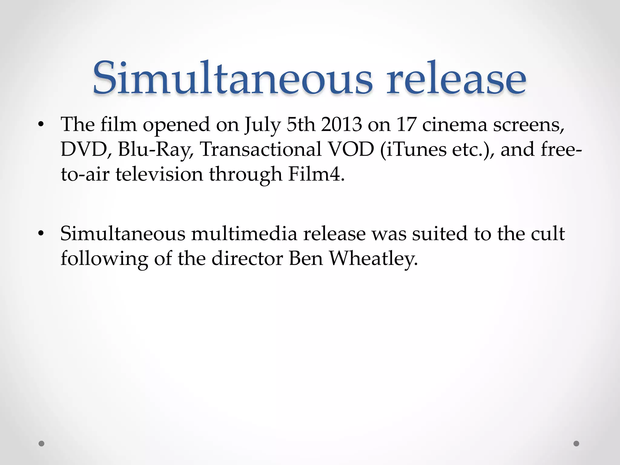 Simultaneous release
• The film opened on July 5th 2013 on 17 cinema screens,
DVD, Blu-Ray, Transactional VOD (iTunes etc.), and free-
to-air television through Film4.
• Simultaneous multimedia release was suited to the cult
following of the director Ben Wheatley.
 