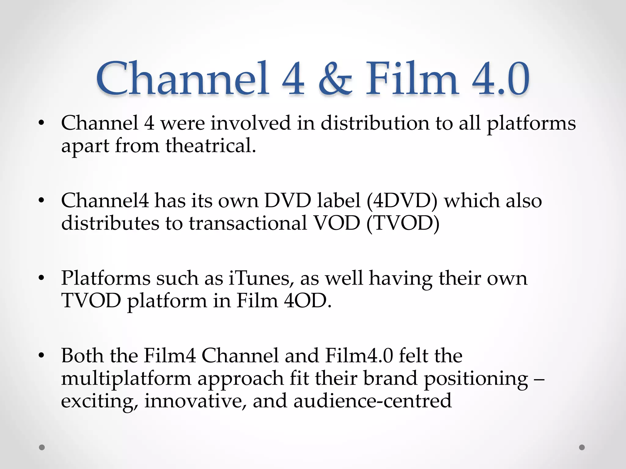 Channel 4 & Film 4.0
• Channel 4 were involved in distribution to all platforms
apart from theatrical.
• Channel4 has its own DVD label (4DVD) which also
distributes to transactional VOD (TVOD)
• Platforms such as iTunes, as well having their own
TVOD platform in Film 4OD.
• Both the Film4 Channel and Film4.0 felt the
multiplatform approach fit their brand positioning –
exciting, innovative, and audience-centred
 