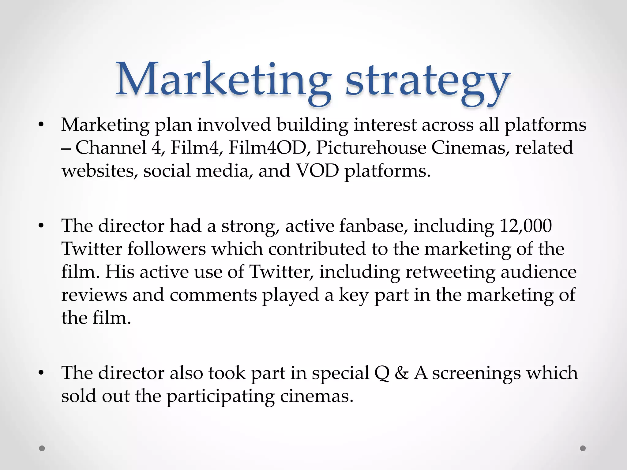 Marketing strategy
• Marketing plan involved building interest across all platforms
– Channel 4, Film4, Film4OD, Picturehouse Cinemas, related
websites, social media, and VOD platforms.
• The director had a strong, active fanbase, including 12,000
Twitter followers which contributed to the marketing of the
film. His active use of Twitter, including retweeting audience
reviews and comments played a key part in the marketing of
the film.
• The director also took part in special Q & A screenings which
sold out the participating cinemas.
 