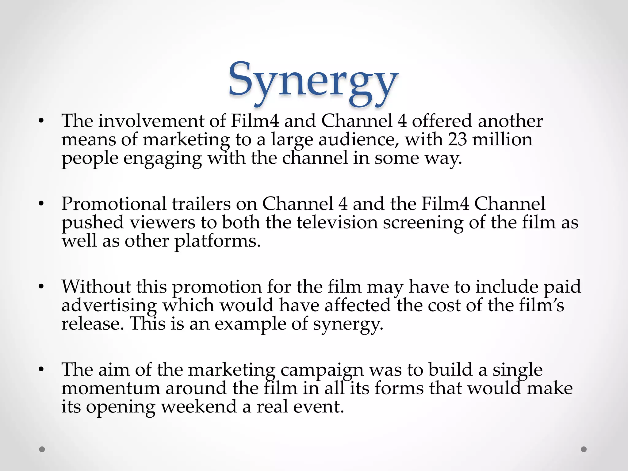 Synergy
• The involvement of Film4 and Channel 4 offered another
means of marketing to a large audience, with 23 million
people engaging with the channel in some way.
• Promotional trailers on Channel 4 and the Film4 Channel
pushed viewers to both the television screening of the film as
well as other platforms.
• Without this promotion for the film may have to include paid
advertising which would have affected the cost of the film’s
release. This is an example of synergy.
• The aim of the marketing campaign was to build a single
momentum around the film in all its forms that would make
its opening weekend a real event.
 