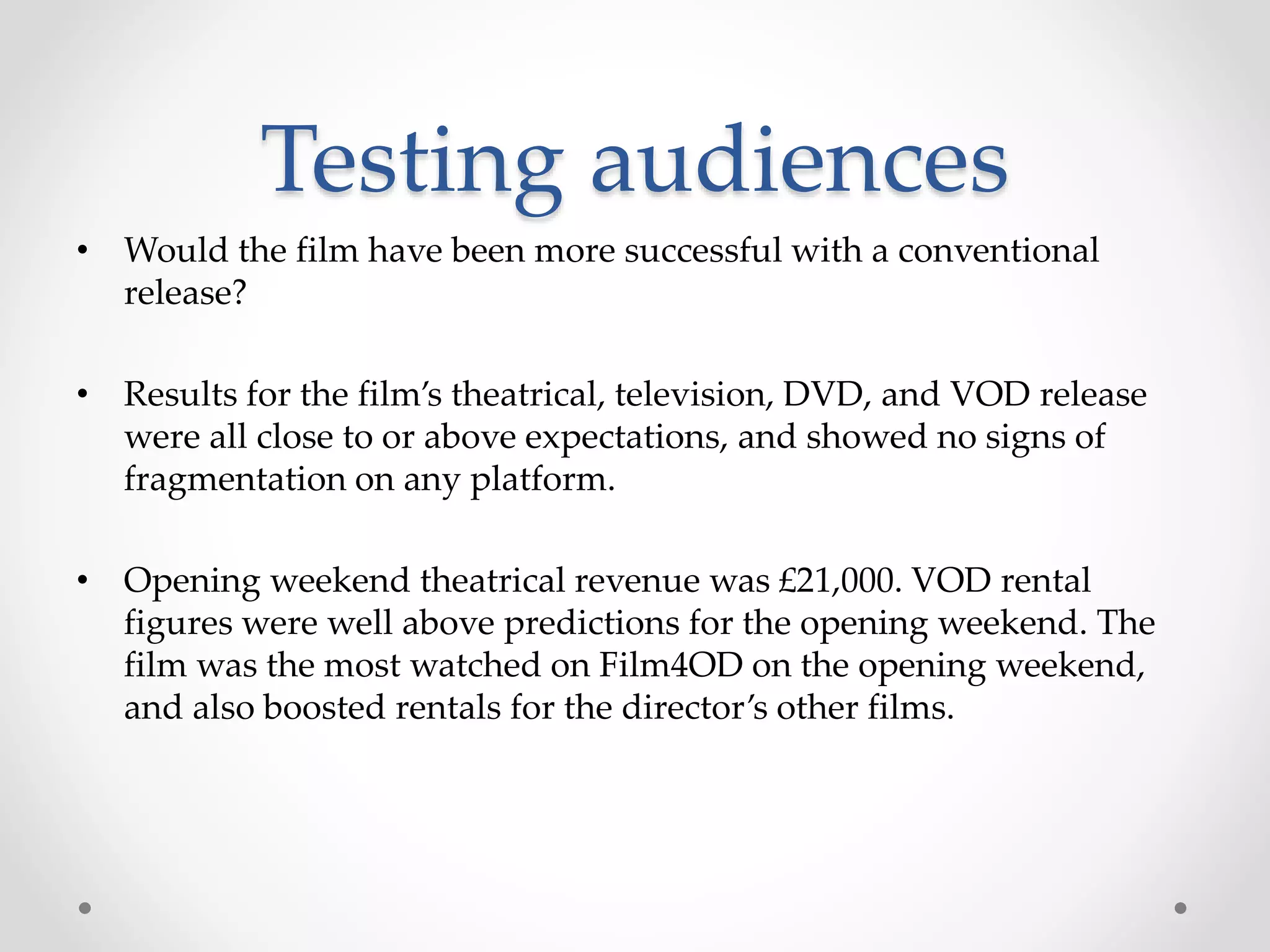Testing audiences
• Would the film have been more successful with a conventional
release?
• Results for the film’s theatrical, television, DVD, and VOD release
were all close to or above expectations, and showed no signs of
fragmentation on any platform.
• Opening weekend theatrical revenue was £21,000. VOD rental
figures were well above predictions for the opening weekend. The
film was the most watched on Film4OD on the opening weekend,
and also boosted rentals for the director’s other films.
 