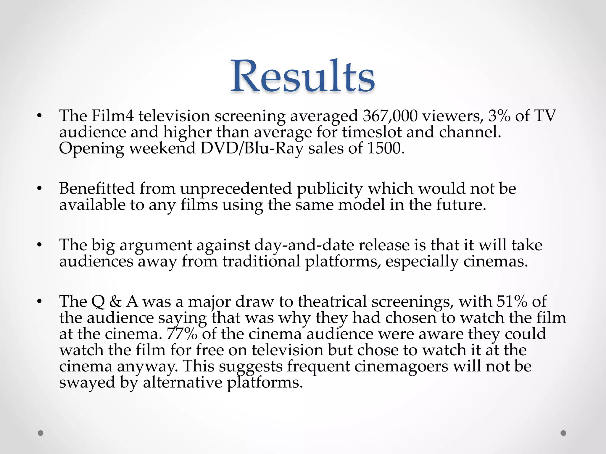 Results
• The Film4 television screening averaged 367,000 viewers, 3% of TV
audience and higher than average for timeslot and channel.
Opening weekend DVD/Blu-Ray sales of 1500.
• Benefitted from unprecedented publicity which would not be
available to any films using the same model in the future.
• The big argument against day-and-date release is that it will take
audiences away from traditional platforms, especially cinemas.
• The Q & A was a major draw to theatrical screenings, with 51% of
the audience saying that was why they had chosen to watch the film
at the cinema. 77% of the cinema audience were aware they could
watch the film for free on television but chose to watch it at the
cinema anyway. This suggests frequent cinemagoers will not be
swayed by alternative platforms.
 