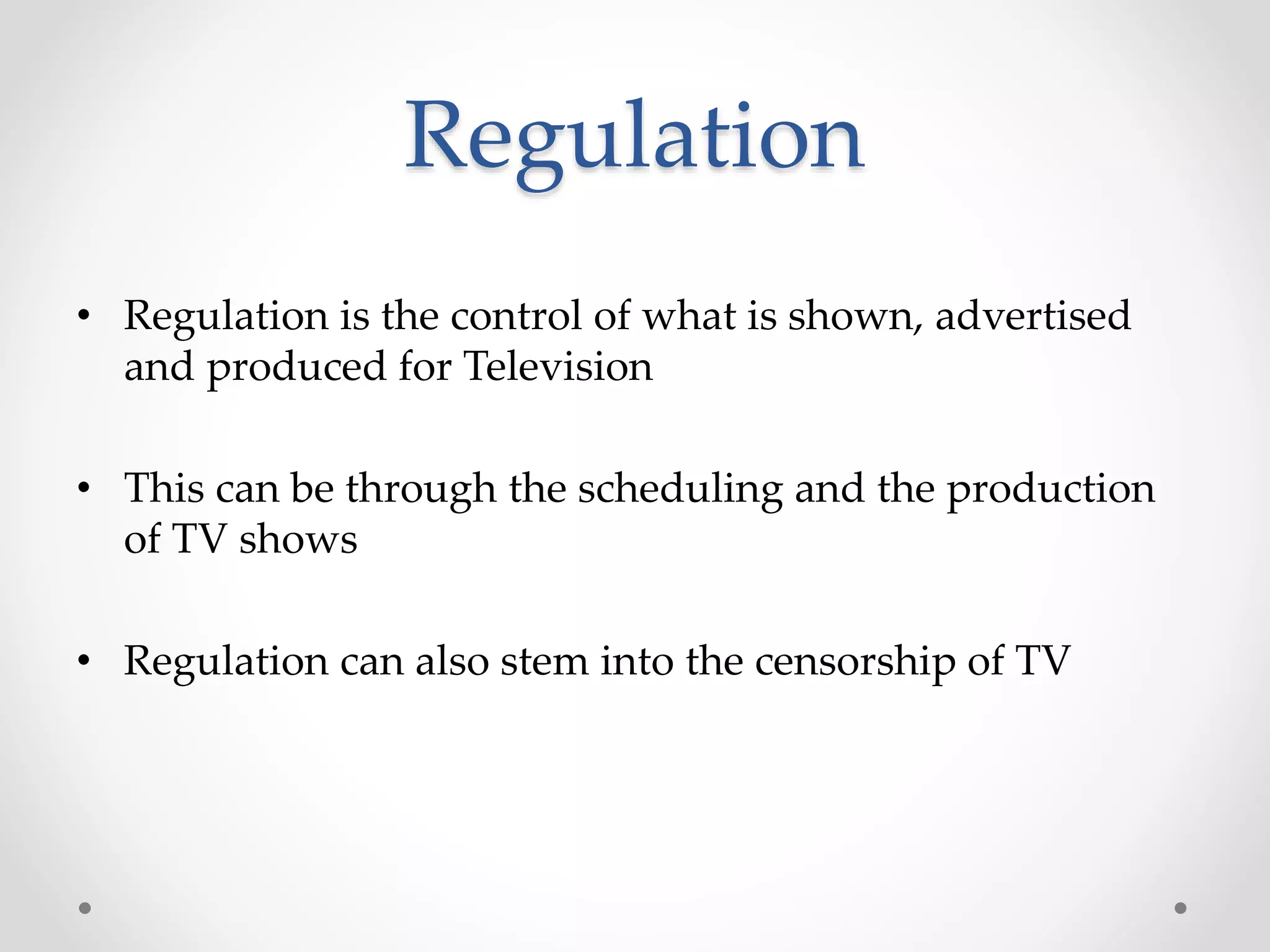 Regulation
• Regulation is the control of what is shown, advertised
and produced for Television
• This can be through the scheduling and the production
of TV shows
• Regulation can also stem into the censorship of TV
 