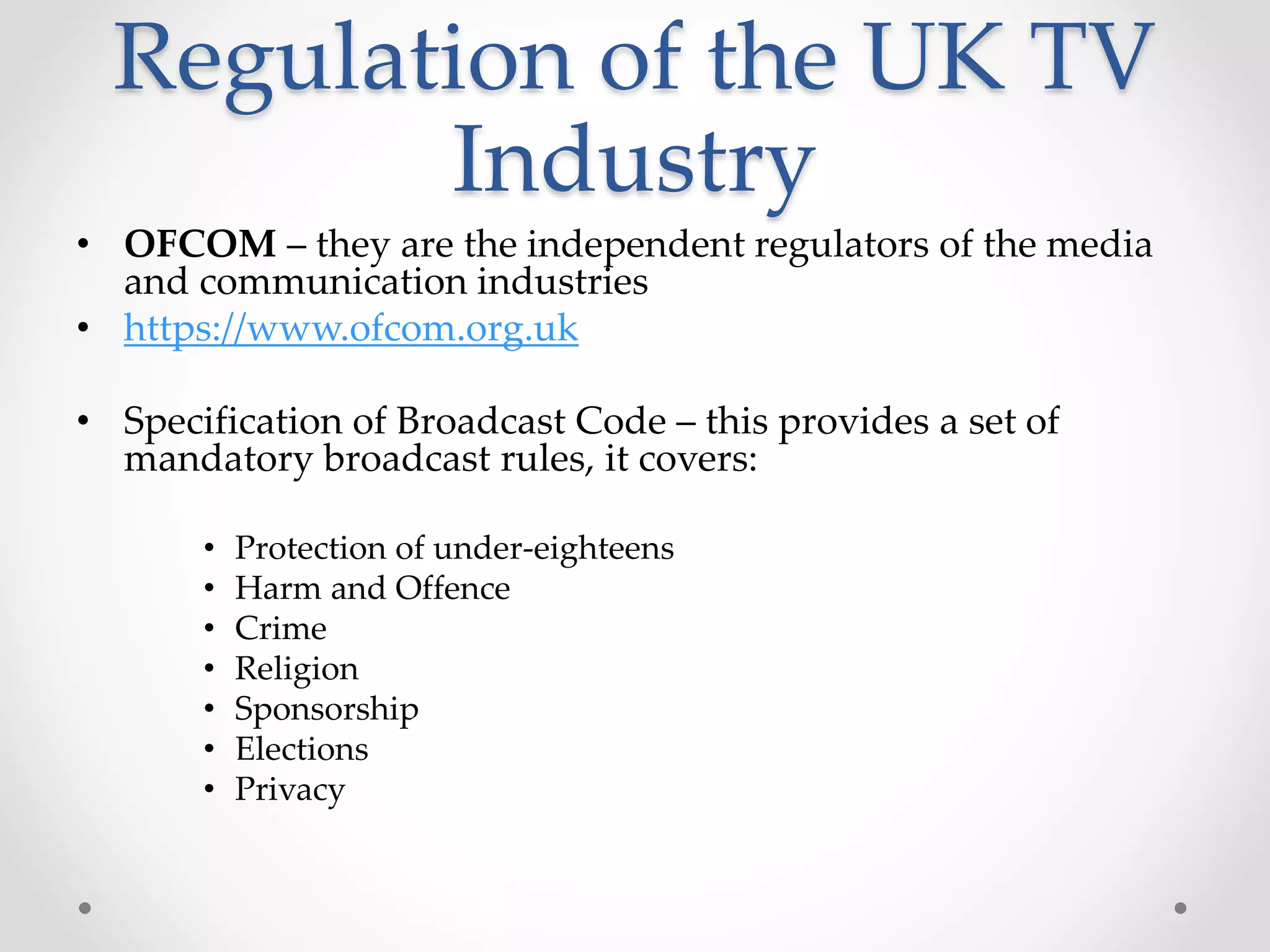 Regulation of the UK TV
Industry
• OFCOM – they are the independent regulators of the media
and communication industries
• https://www.ofcom.org.uk
• Specification of Broadcast Code – this provides a set of
mandatory broadcast rules, it covers:
• Protection of under-eighteens
• Harm and Offence
• Crime
• Religion
• Sponsorship
• Elections
• Privacy
 