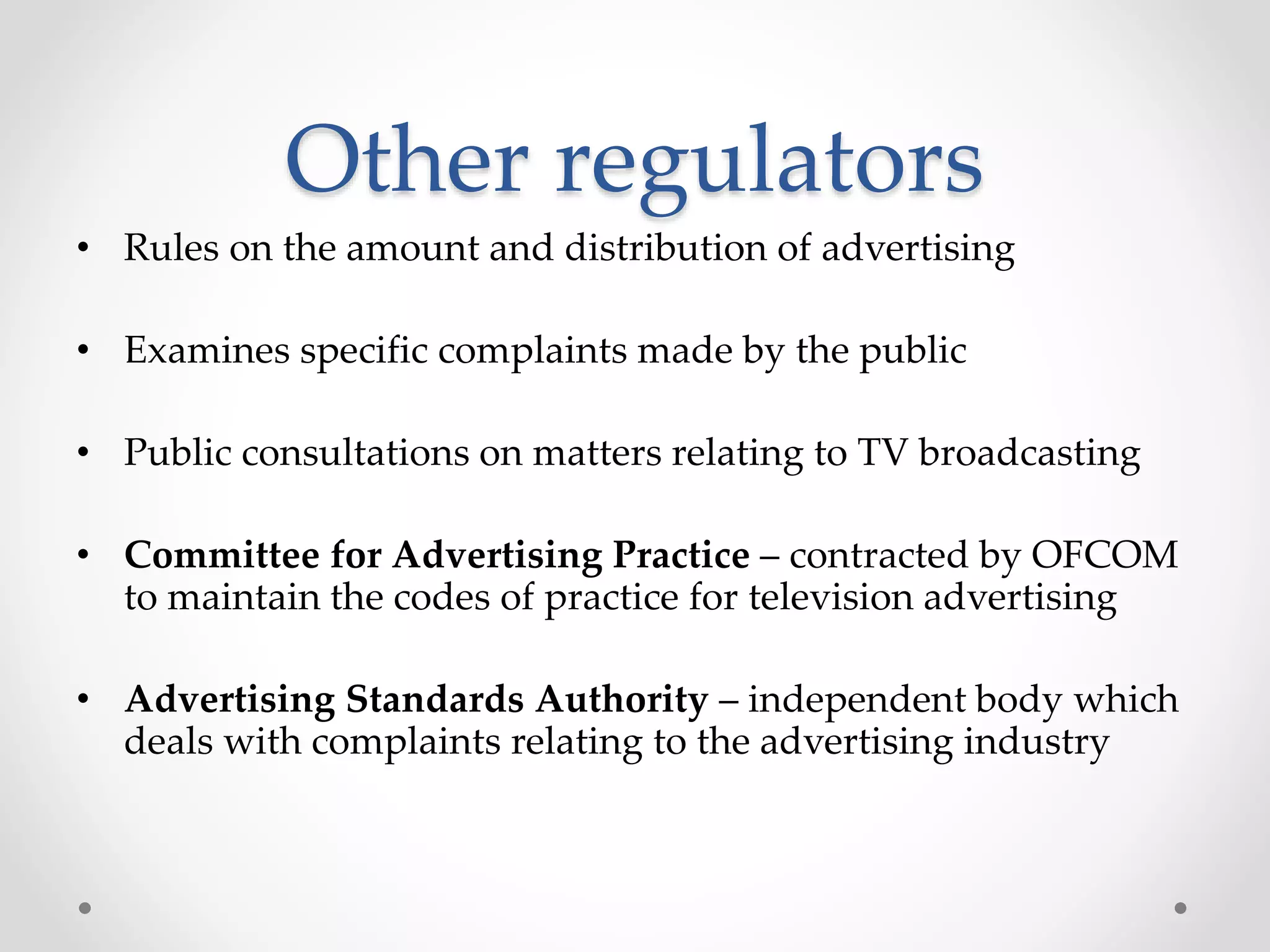 Other regulators
• Rules on the amount and distribution of advertising
• Examines specific complaints made by the public
• Public consultations on matters relating to TV broadcasting
• Committee for Advertising Practice – contracted by OFCOM
to maintain the codes of practice for television advertising
• Advertising Standards Authority – independent body which
deals with complaints relating to the advertising industry
 