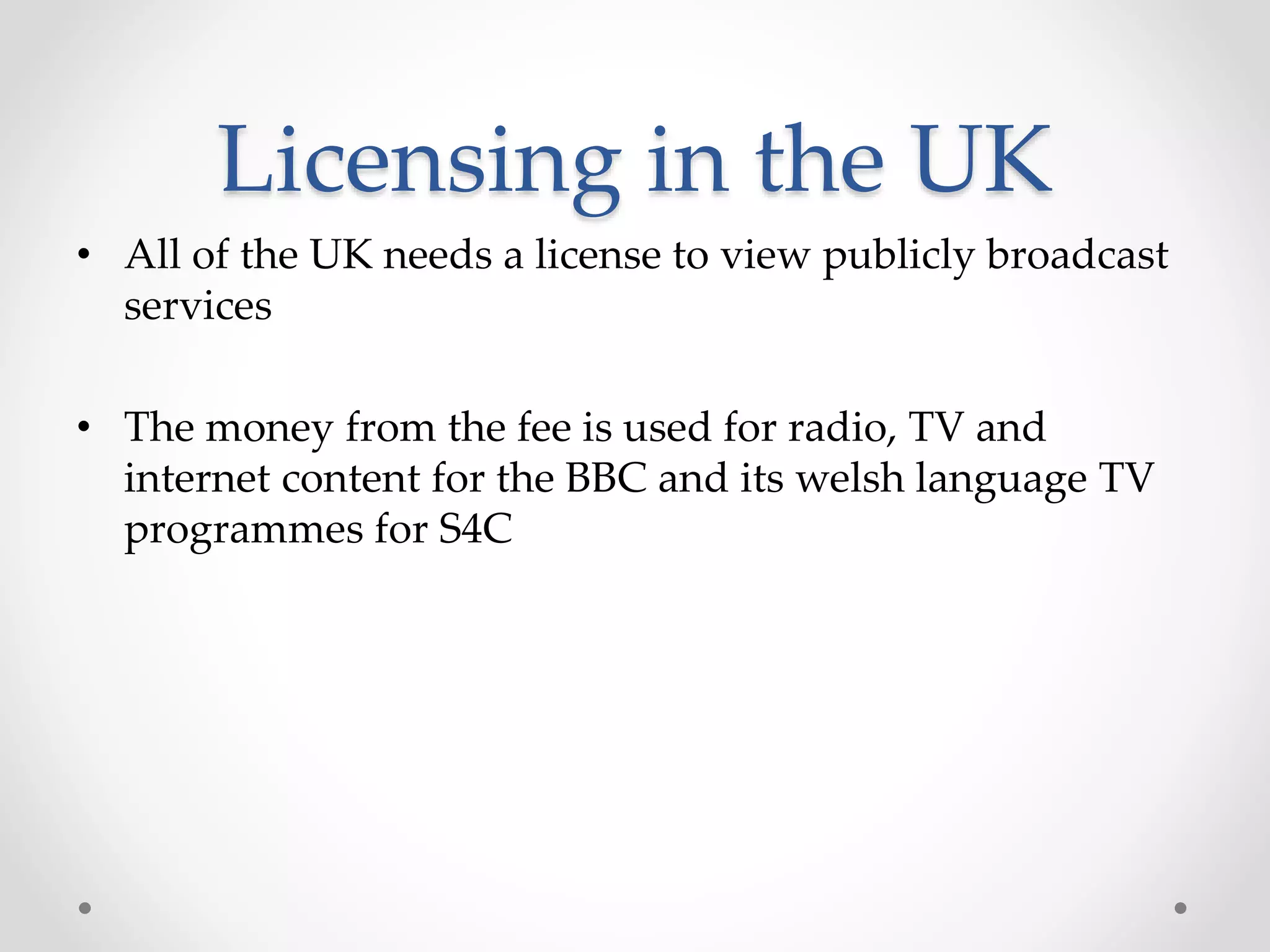 Licensing in the UK
• All of the UK needs a license to view publicly broadcast
services
• The money from the fee is used for radio, TV and
internet content for the BBC and its welsh language TV
programmes for S4C
 