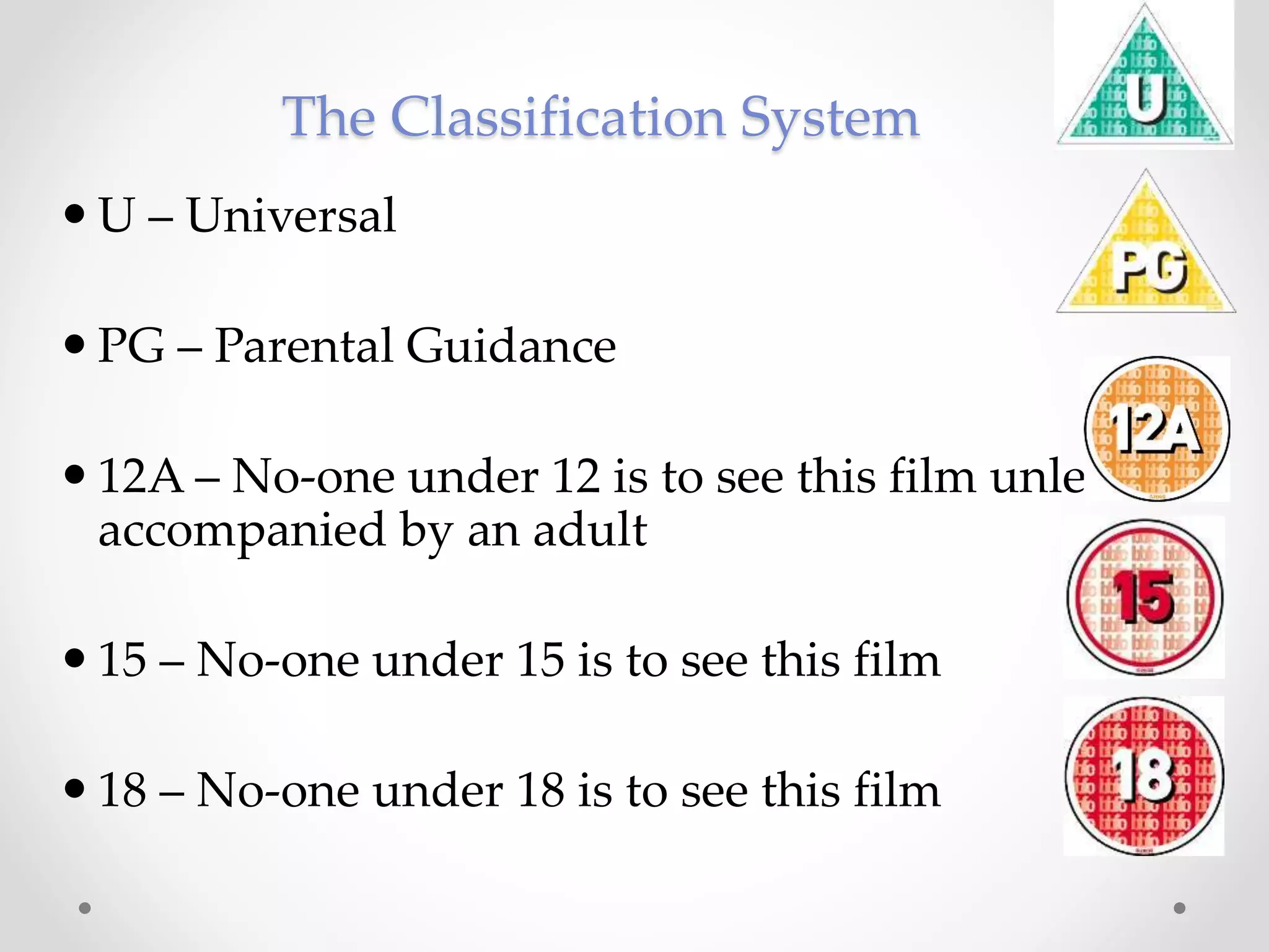 The Classification System
 U – Universal
 PG – Parental Guidance
 12A – No-one under 12 is to see this film unless
accompanied by an adult
 15 – No-one under 15 is to see this film
 18 – No-one under 18 is to see this film
 