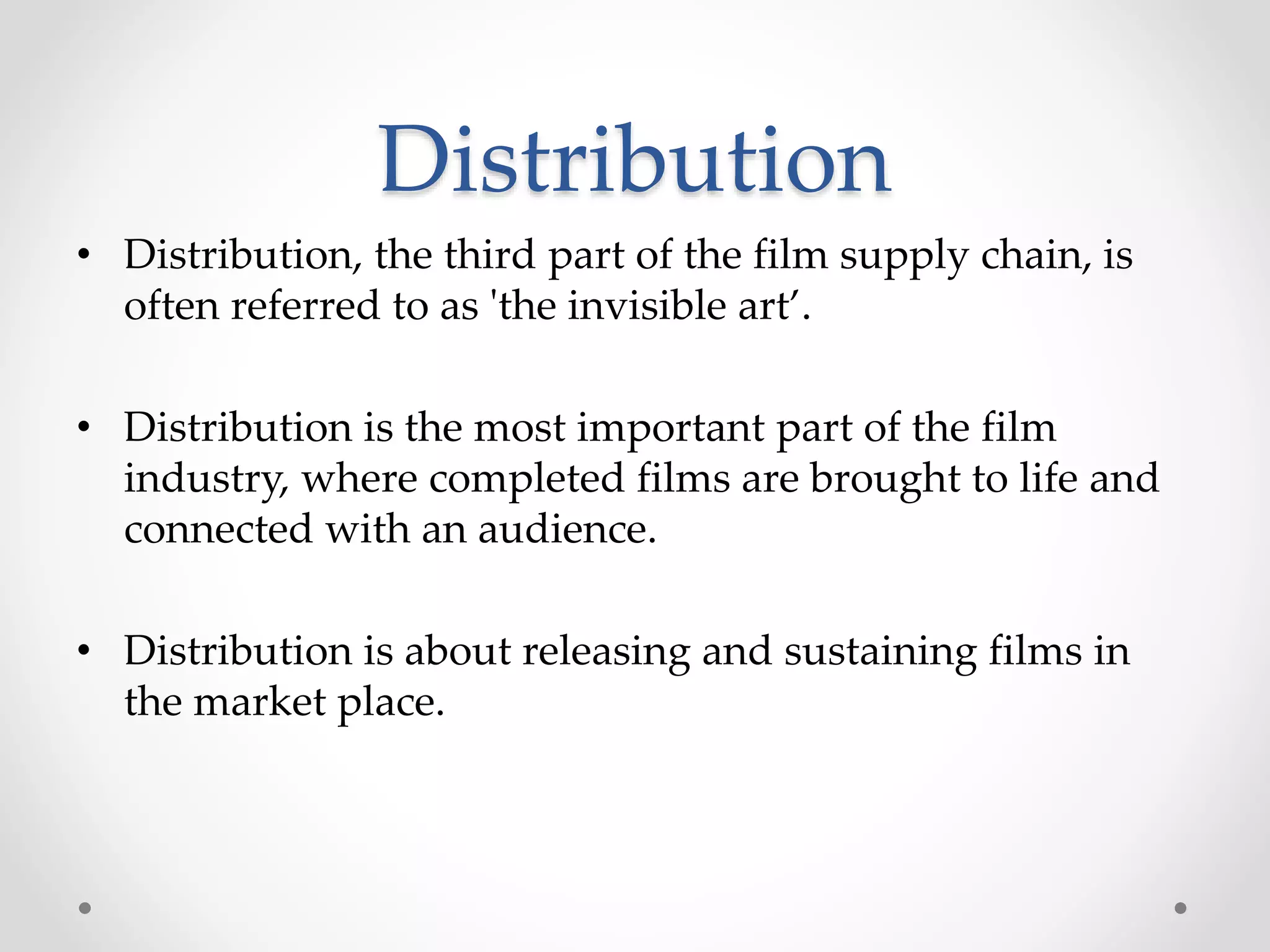 Distribution
• Distribution, the third part of the film supply chain, is
often referred to as 'the invisible art’.
• Distribution is the most important part of the film
industry, where completed films are brought to life and
connected with an audience.
• Distribution is about releasing and sustaining films in
the market place.
 