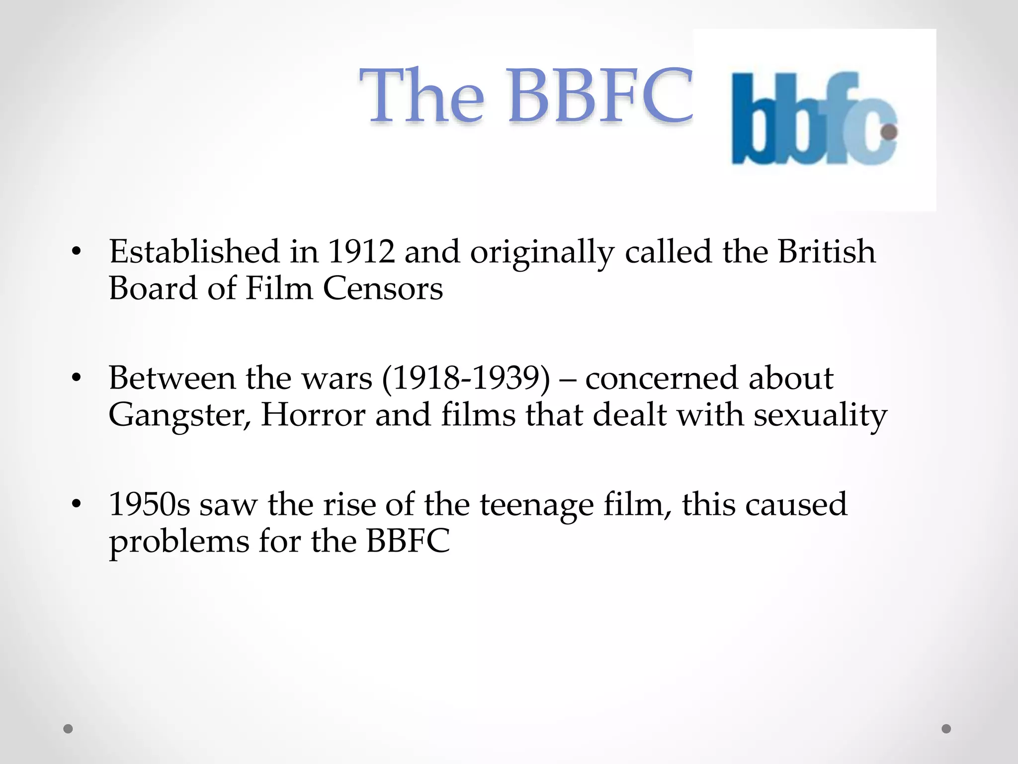 The BBFC
• Established in 1912 and originally called the British
Board of Film Censors
• Between the wars (1918-1939) – concerned about
Gangster, Horror and films that dealt with sexuality
• 1950s saw the rise of the teenage film, this caused
problems for the BBFC
 