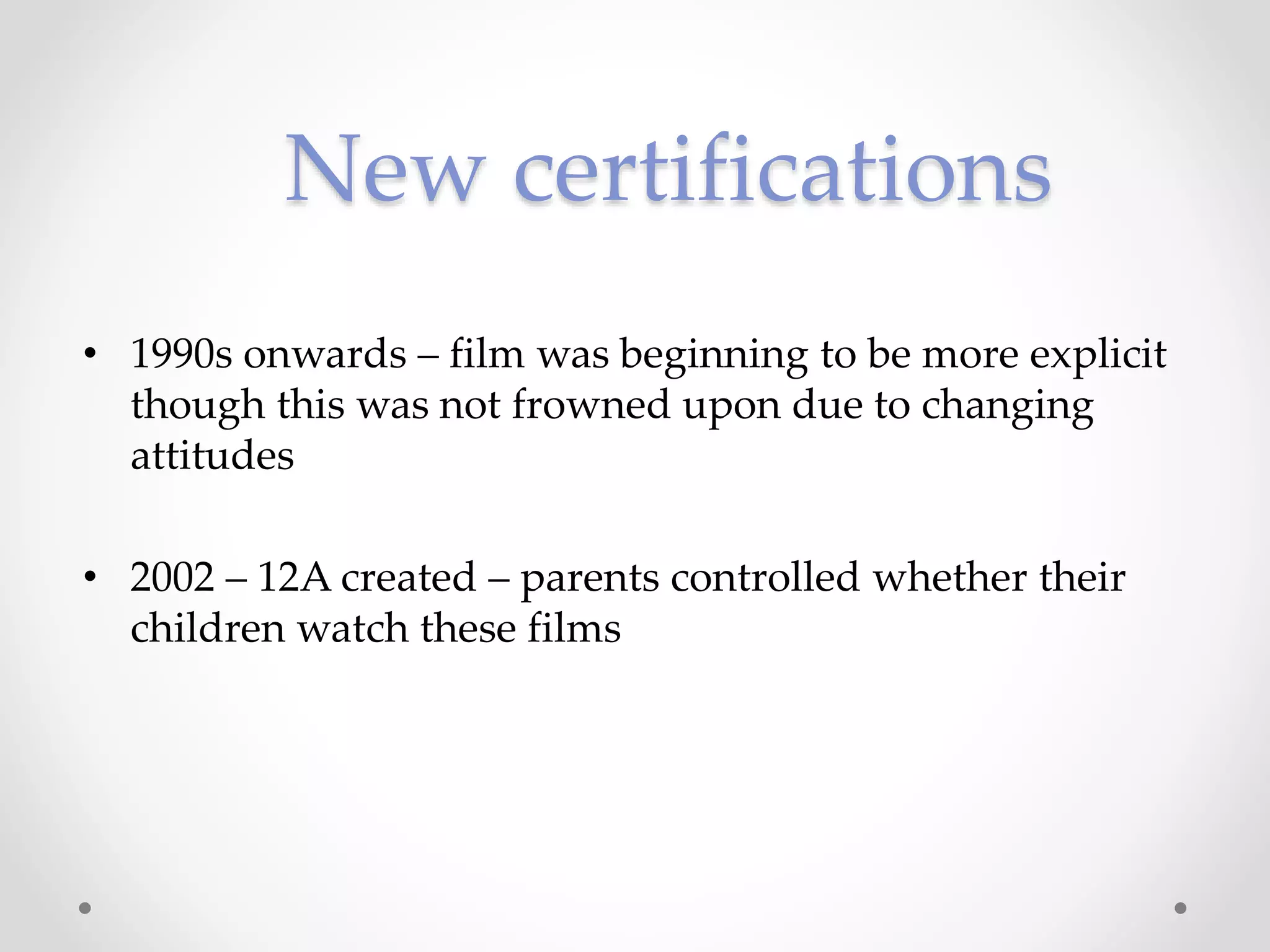 • 1990s onwards – film was beginning to be more explicit
though this was not frowned upon due to changing
attitudes
• 2002 – 12A created – parents controlled whether their
children watch these films
New certifications
 