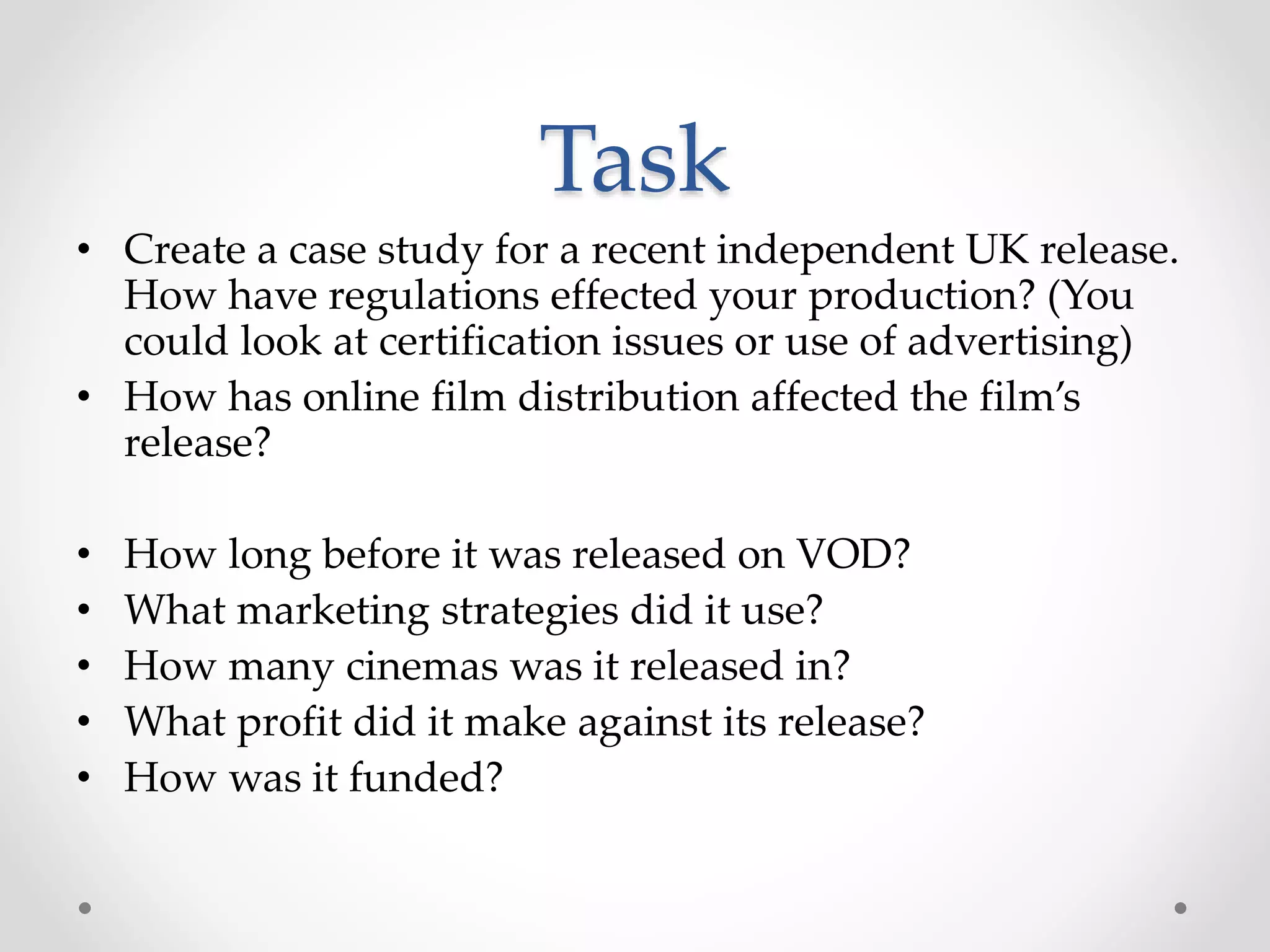 Task
• Create a case study for a recent independent UK release.
How have regulations effected your production? (You
could look at certification issues or use of advertising)
• How has online film distribution affected the film’s
release?
• How long before it was released on VOD?
• What marketing strategies did it use?
• How many cinemas was it released in?
• What profit did it make against its release?
• How was it funded?
 