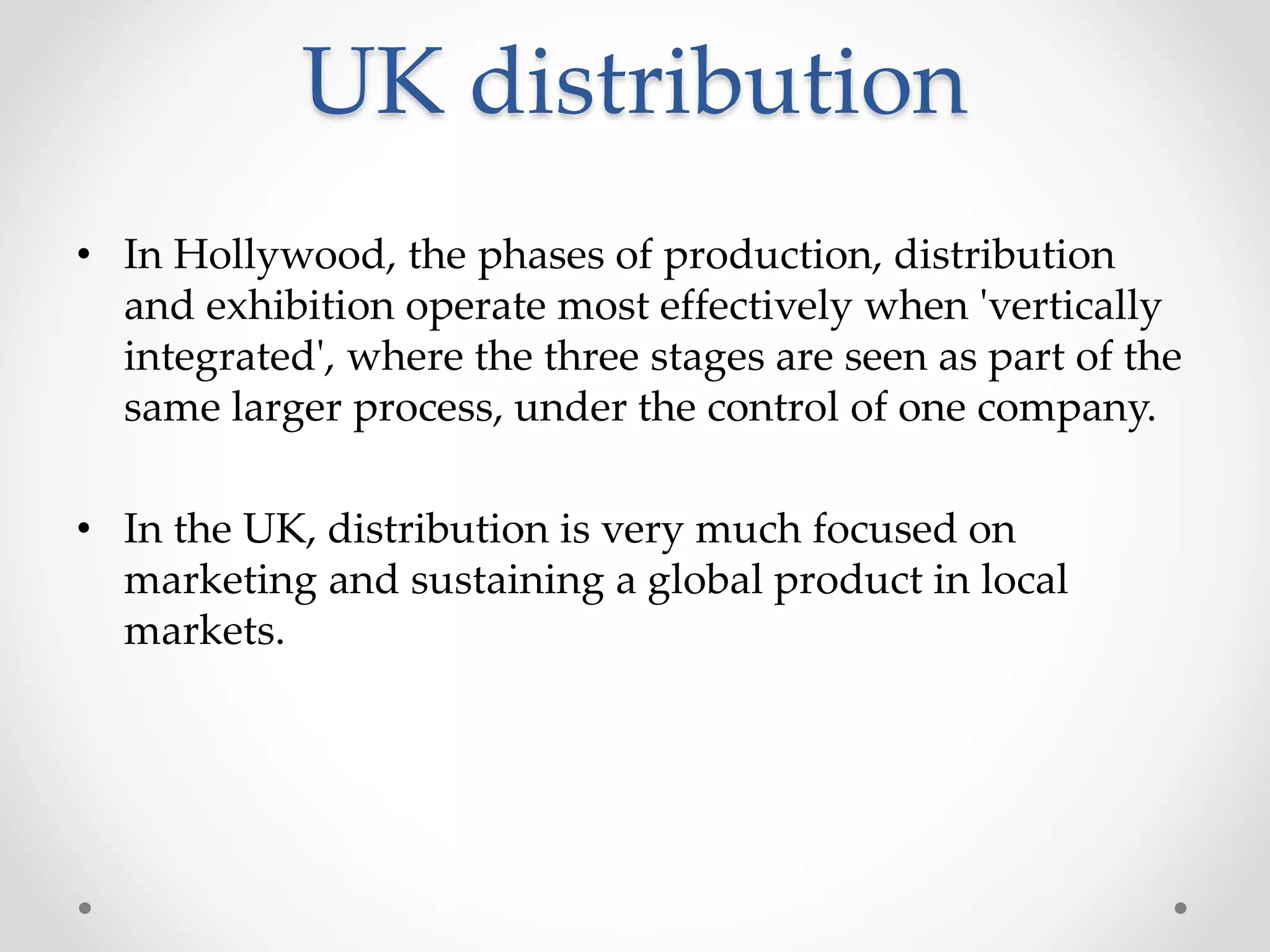 UK distribution
• In Hollywood, the phases of production, distribution
and exhibition operate most effectively when 'vertically
integrated', where the three stages are seen as part of the
same larger process, under the control of one company.
• In the UK, distribution is very much focused on
marketing and sustaining a global product in local
markets.
 