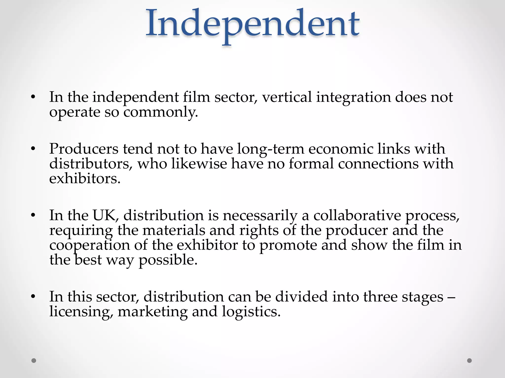 Independent
• In the independent film sector, vertical integration does not
operate so commonly.
• Producers tend not to have long-term economic links with
distributors, who likewise have no formal connections with
exhibitors.
• In the UK, distribution is necessarily a collaborative process,
requiring the materials and rights of the producer and the
cooperation of the exhibitor to promote and show the film in
the best way possible.
• In this sector, distribution can be divided into three stages –
licensing, marketing and logistics.
 