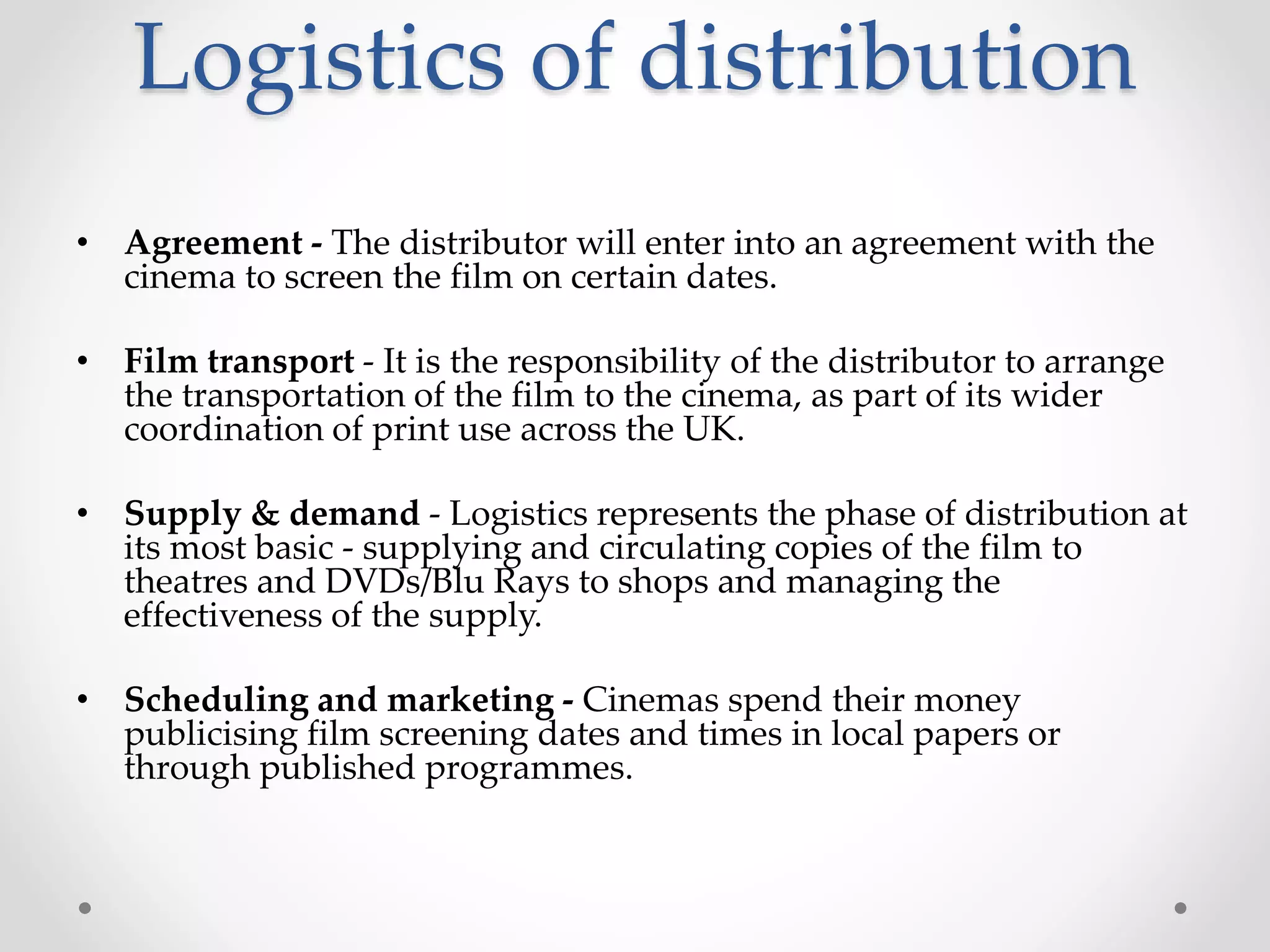 Logistics of distribution
• Agreement - The distributor will enter into an agreement with the
cinema to screen the film on certain dates.
• Film transport - It is the responsibility of the distributor to arrange
the transportation of the film to the cinema, as part of its wider
coordination of print use across the UK.
• Supply & demand - Logistics represents the phase of distribution at
its most basic - supplying and circulating copies of the film to
theatres and DVDs/Blu Rays to shops and managing the
effectiveness of the supply.
• Scheduling and marketing - Cinemas spend their money
publicising film screening dates and times in local papers or
through published programmes.
 