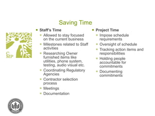 Saving Time Staff’s Time Allowed to stay focused on the current business Milestones related to Staff activities Researching Owner furnished items like utilities, phone system, testing, audio visual etc. Coordinating Regulatory Agencies Contractor selection process Meetings Documentation Project Time Impose schedule requirements Oversight of schedule Tracking action items and responsibilities Holding people accountable for commitments Documenting commitments 