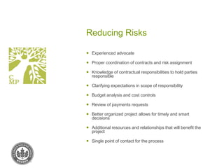 Reducing Risks Experienced advocate Proper coordination of contracts and risk assignment Knowledge of contractual responsibilities to hold parties responsible Clarifying expectations in scope of responsibility Budget analysis and cost controls Review of payments requests Better organized project allows for timely and smart decisions Additional resources and relationships that will benefit the project Single point of contact for the process 