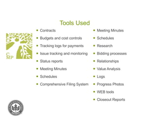 Tools Used Contracts Budgets and cost controls Tracking logs for payments Issue tracking and monitoring Status reports Meeting Minutes Schedules Comprehensive Filing System Meeting Minutes Schedules Research Bidding processes Relationships Value Analysis Logs Progress Photos WEB tools Closeout Reports 