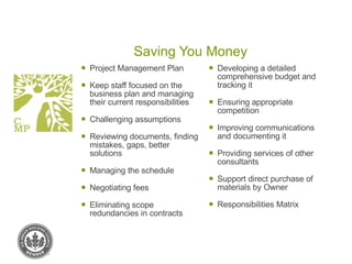 Saving You Money Project Management Plan Keep staff focused on the business plan and managing their current responsibilities Challenging assumptions Reviewing documents, finding mistakes, gaps, better solutions Managing the schedule Negotiating fees Eliminating scope redundancies in contracts Developing a detailed comprehensive budget and tracking it Ensuring appropriate competition Improving communications and documenting it Providing services of other consultants Support direct purchase of materials by Owner Responsibilities Matrix 