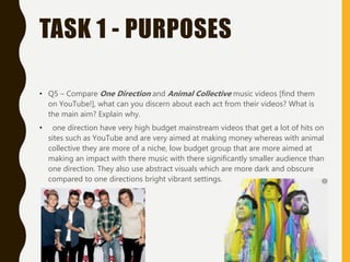 TASK 1 - PURPOSES
• Q5 – Compare One Direction and Animal Collective music videos [find them
on YouTube!], what can you discern about each act from their videos? What is
the main aim? Explain why.
• one direction have very high budget mainstream videos that get a lot of hits on
sites such as YouTube and are very aimed at making money whereas with animal
collective they are more of a niche, low budget group that are more aimed at
making an impact with there music with there significantly smaller audience than
one direction. They also use abstract visuals which are more dark and obscure
compared to one directions bright vibrant settings.
 
