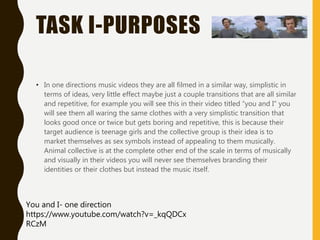 TASK I-PURPOSES
• In one directions music videos they are all filmed in a similar way, simplistic in
terms of ideas, very little effect maybe just a couple transitions that are all similar
and repetitive, for example you will see this in their video titled “you and I” you
will see them all waring the same clothes with a very simplistic transition that
looks good once or twice but gets boring and repetitive, this is because their
target audience is teenage girls and the collective group is their idea is to
market themselves as sex symbols instead of appealing to them musically.
Animal collective is at the complete other end of the scale in terms of musically
and visually in their videos you will never see themselves branding their
identities or their clothes but instead the music itself.
You and I- one direction
https://www.youtube.com/watch?v=_kqQDCx
RCzM
 