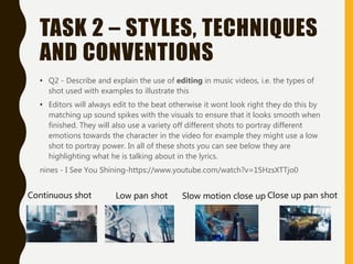 TASK 2 – STYLES, TECHNIQUES
AND CONVENTIONS
• Q2 - Describe and explain the use of editing in music videos, i.e. the types of
shot used with examples to illustrate this
• Editors will always edit to the beat otherwise it wont look right they do this by
matching up sound spikes with the visuals to ensure that it looks smooth when
finished. They will also use a variety off different shots to portray different
emotions towards the character in the video for example they might use a low
shot to portray power. In all of these shots you can see below they are
highlighting what he is talking about in the lyrics.
nines - I See You Shining-https://www.youtube.com/watch?v=15HzsXTTjo0
Close up pan shotSlow motion close upLow pan shotContinuous shot
 