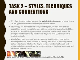 TASK 2 – STYLES, TECHNIQUES
AND CONVENTIONS
• Q3 - Describe and explain some of the technical developments in music videos,
i.e. the types of shot used with examples to illustrate this
• Technology has developed massively over the years, we now have endless
possibilities when it comes to how we edit our content, for example with CGI we
are able to create life like graphics which are often used in music videos, for
example “paint me silver” by pond where they have used CGI throughout to
create the visuals.
• Visual effects have improved as time has gone on with editors now having
endless possibilities when it comes to creating their works. If you compare the
early works of zone 2 to how far they’ve come now in terms of visuals and
editing techniques you will see the vast improvements that have been made as I
have done on slides 21-25.
pond “paint me silver” https://www.youtube.com/watch?v=5Xml6eYn5Eg
 