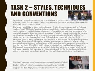 TASK 2 – STYLES, TECHNIQUES
AND CONVENTIONS
• Q4 – Genre conventions; often music videos adhere to genre conventions within their visual
style and production techniques. Select a recognizable genre and use illustrations to explain
what their genre conventions are…
• The genre I would like to focus on is drill/uk rap. Productions companies such as ”mixtape
madness” and “GRM daily” deploy similar styles of filming and editing often using slow
motion pan shots highlighting certain aspects of the videos such aa cars, women and often
drugs/references to drugs for example in digga d’s “no diet” you can often see the camera
panning over “coca cola’ which Is a reference to crack cocaine, similarly in “airforce” by
digdat they are panning over flash cars. Drill and uk rap videos will often highlight
expensive items as a way to flex what they’ve got or at least create the illusion of the wealth
they have. These type of videos also highlight large groups of “roadmen” who are often
seen dancing and throwing up hand signs which can reference to gangs or the general area
that they are from. A lot of this “drill” culture originates from chief keef as well as other
Chicago drill rappers and you can see a lot of similarities within these videos which the uk
drill scene has done their own spin on, however with drill on the rise the budgets for these
videos is only going up perhaps we will see new techniques usedin these music videos.
• Chief keef “love sosa” https://www.youtube.com/watch?v=YWyHZNBz6FE
• Digdat’s “airforce” https://www.youtube.com/watch?v=zseTslaXxBE
• Digga d’s “no diet” https://www.youtube.com/watch?v=dEc2ZWIJKxc
 