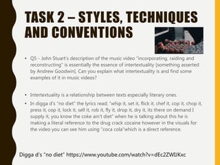 TASK 2 – STYLES, TECHNIQUES
AND CONVENTIONS
• Q5 - John Stuart’s description of the music video “incorporating, raiding and
reconstructing” is essentially the essence of intertextuality [something asserted
by Andrew Goodwin]. Can you explain what intertextuality is and find some
examples of it in music videos?
• Intertextuality is a relationship between texts especially literary ones.
• In digga d’s “no diet” the lyrics read; “whip it, set it, flick it, chef it, cop it, chop it,
press it, cop it, lock it, sell it, rob it, fly it, drop it, dry it, its there on demand I
supply it, you know the coke ain’t diet” when he is talking about this he is
making a literal reference to the drug crack cocaine however in the visuals for
the video you can see him using “coca cola”which is a direct reference.
Digga d’s “no diet” https://www.youtube.com/watch?v=dEc2ZWIJKxc
 