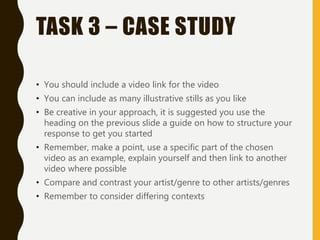 TASK 3 – CASE STUDY
• You should include a video link for the video
• You can include as many illustrative stills as you like
• Be creative in your approach, it is suggested you use the
heading on the previous slide a guide on how to structure your
response to get you started
• Remember, make a point, use a specific part of the chosen
video as an example, explain yourself and then link to another
video where possible
• Compare and contrast your artist/genre to other artists/genres
• Remember to consider differing contexts
 