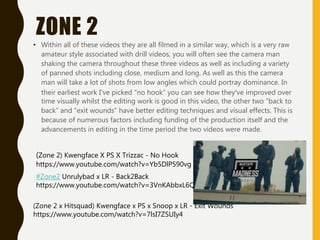 ZONE 2
• Within all of these videos they are all filmed in a similar way, which is a very raw
amateur style associated with drill videos, you will often see the camera man
shaking the camera throughout these three videos as well as including a variety
of panned shots including close, medium and long. As well as this the camera
man will take a lot of shots from low angles which could portray dominance. In
their earliest work I've picked “no hook” you can see how they’ve improved over
time visually whilst the editing work is good in this video, the other two ”back to
back” and “exit wounds” have better editing techniques and visual effects. This is
because of numerous factors including funding of the production itself and the
advancements in editing in the time period the two videos were made.
(Zone 2 x Hitsquad) Kwengface x PS x Snoop x LR - Exit Wounds
https://www.youtube.com/watch?v=7lsI7ZSUIy4
#Zone2 Unrulybad x LR - Back2Back
https://www.youtube.com/watch?v=3VnKAbbxL6Q
(Zone 2) Kwengface X PS X Trizzac - No Hook
https://www.youtube.com/watch?v=Yb5DlP590vg
 