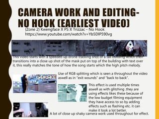 CAMERA WORK AND EDITING-
NO HOOK (EARLIEST VIDEO)
This video starts with a speeded up drone tracking shot of a tall building which then
transitions into a close up shot of the mask put on top of the building with text over
it, this really matches the tone of how the song starts which the high pitch melody.
Use of RGB splitting which is seen a throughout the video
aswell as in “exit wounds” and “back to back”.
A lot of close up shaky camera work used throughout for effect.
(Zone 2) Kwengface X PS X Trizzac - No Hook
https://www.youtube.com/watch?v=Yb5DlP590vg
This effect is used multiple times
aswell as with glitching .they are
using effects likes these because of
the low budget filming equipment
they have access to so by adding
effects such as flashing etc. it can
make it look a lot better.
 