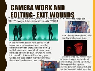 CAMERA WORK AND
EDITING- EXIT WOUNDS
In this video the editors have done a lot of
freeze frame techniques as seen here they
have taken two still shots and lined them up
to his footsteps to make it look clean, they
have also edited it on beat so when he walks
into himself it links up with the song, you
will see this used a lot in this video aswell as
the others I've chosen as case studies.
mid range pan
shot
One of many examples of close
up slow motion pan shots
Transitions wise you will see in all
of these videos there is a lot of
smooth RGB splitting (glitching,)
flashing and shaking when
moving between shots which are
applied very well to link with the
(Zone 2 x Hitsquad) Kwengface x PS x Snoop x LR - Exit Wounds
https://www.youtube.com/watch?v=7lsI7ZSUIy4
 
