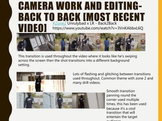 CAMERA WORK AND EDITING-
BACK TO BACK [MOST RECENT
VIDEO]
This transition is used throughout the video where it looks like he's swiping
across the screen then the shot transitions into a different background
setting.
Lots of flashing and glitching between transitions
used throughout. Common theme with zone 2 and
many drill videos.
Smooth transition
panning round the
corner used multiple
times, this has been used
because it’s a cool
transition that will
entertain the target
#Zone2 Unrulybad x LR - Back2Back
https://www.youtube.com/watch?v=3VnKAbbxL6Q
 