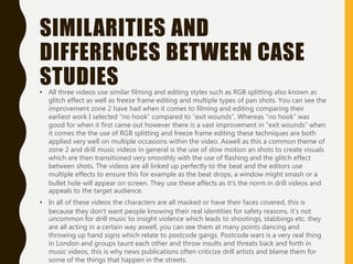 SIMILARITIES AND
DIFFERENCES BETWEEN CASE
STUDIES• All three videos use similar filming and editing styles such as RGB splitting also known as
glitch effect as well as freeze frame editing and multiple types of pan shots. You can see the
improvement zone 2 have had when it comes to filming and editing comparing their
earliest work I selected “no hook” compared to “exit wounds”. Whereas “no hook” was
good for when it first came out however there is a vast improvement in ”exit wounds” when
it comes the the use of RGB splitting and freeze frame editing these techniques are both
applied very well on multiple occasions within the video. Aswell as this a common theme of
zone 2 and drill music videos in general is the use of slow motion an shots to create visuals
which are then transitioned very smoothly with the use of flashing and the glitch effect
between shots. The videos are all linked up perfectly to the beat and the editors use
multiple effects to ensure this for example as the beat drops, a window might smash or a
bullet hole will appear on screen. They use these affects as it’s the norm in drill videos and
appeals to the target audience.
• In all of these videos the characters are all masked or have their faces covered, this is
because they don’t want people knowing their real identities for safety reasons, it’s not
uncommon for drill music to insight violence which leads to shootings, stabbings etc. they
are all acting in a certain way aswell, you can see them at many points dancing and
throwing up hand signs which relate to postcode gangs. Postcode wars is a very real thing
in London and groups taunt each other and throw insults and threats back and forth in
music videos, this is why news publications often criticize drill artists and blame them for
some of the things that happen in the streets.
 