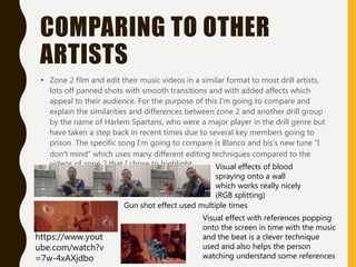 COMPARING TO OTHER
ARTISTS
• Zone 2 film and edit their music videos in a similar format to most drill artists,
lots off panned shots with smooth transitions and with added affects which
appeal to their audience. For the purpose of this I'm going to compare and
explain the similarities and differences between zone 2 and another drill group
by the name of Harlem Spartans, who were a major player in the drill genre but
have taken a step back in recent times due to several key members going to
prison. The specific song I'm going to compare is Blanco and bis’s new tune “I
don’t mind” which uses many different editing techniques compared to the
videos of zone 2 that I chose to highlight. Visual effects of blood
spraying onto a wall
which works really nicely
(RGB splitting)
Gun shot effect used multiple times
Visual effect with references popping
onto the screen in time with the music
and the beat is a clever technique
used and also helps the person
watching understand some references
https://www.yout
ube.com/watch?v
=7w-4xAXjdbo
 