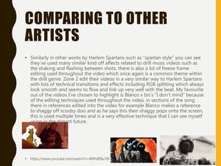 COMPARING TO OTHER
ARTISTS
• Similarly in other works by Harlem Spartans such as “spartan style” you can see
they’ve used many similar kind off affects related to drill music videos such as
the shaking and flashing between shots, there is also a lot of freeze frame
editing used throughout the video which once again is a common theme within
the drill genre. Zone 2 edit their videos in a very similar way to Harlem Spartans
with lots of technical transitions and effects including RGB splitting which always
look smooth and seems to flow and link up very well with the beat. My favourite
out of the videos I've chosen to highlight is Blanco x bis’s “I don’t mind” because
of the editing techniques used throughout the video, in sections of the song
there in references edited into the video for example Blanco makes a reference
to shaggy off scooby doo and as he says this then shaggy pops onto the screen,
this is used multiple times and is a very effective technique that I can see myself
using in the distant future.
• https://www.youtube.com/watch?v=89PefEBu7I0
 