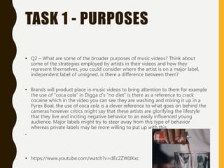 TASK 1 - PURPOSES
• Q2 – What are some of the broader purposes of music videos? Think about
some of the strategies employed by artists in their videos and how they
represent themselves, you could consider where the artist is on a major label,
independent label of unsigned, is there a difference between them?
• Brands will product place in music videos to bring attention to them for example
the use of “coca cola” in Digga d’s “no diet” is there as a reference to crack
cocaine which in the video you can see they are washing and mixing it up in a
Pyrex Boal, the use of coca cola is a clever reference to what goes on behind the
cameras however critics might say that these artists are glorifying the lifestyle
that they live and inciting negative behavior to an easily influenced young
audience. Major labels might try to steer away from this type of behavior
whereas private labels may be more willing to put up with this.
•
• https://www.youtube.com/watch?v=dEc2ZWIJKxc
 