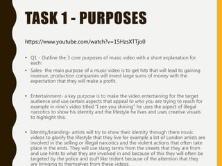 TASK 1 - PURPOSES
• Q1 - Outline the 3 core purposes of music video with a short explanation for
each:
• Sales- the main purpose of a music video is to get hits that will lead to gaining
revenue, production companies will invest large sums of money with the
expectation that they will make a profit.
• Entertainment- a key purpose is to make the video entertaining for the target
audience and use certain aspects that appeal to who you are trying to reach for
example in nine's video titled “I see you shining” he uses the aspect of illegal
narcotics to show his identity and the lifestyle he lives and uses creative visuals
to highlight this.
• Identity/branding- artists will try to show their identity through there music
videos to glorify the lifestyle that they live for example a lot of London artists are
involved in the selling or illegal narcotics and the violent actions that often take
place in the ends. They will use slang terms from the streets that they are from
and use hints to what they are involved in and because of this they will often be
targeted by the police and stuff like trident because of the attention that they
are bringing to themselves from these videos.
https://www.youtube.com/watch?v=15HzsXTTjo0
 