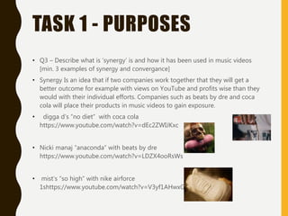 TASK 1 - PURPOSES
• Q3 – Describe what is ‘synergy’ is and how it has been used in music videos
[min. 3 examples of synergy and convergance]
• Synergy Is an idea that if two companies work together that they will get a
better outcome for example with views on YouTube and profits wise than they
would with their individual efforts. Companies such as beats by dre and coca
cola will place their products in music videos to gain exposure.
• digga d’s “no diet” with coca cola
https://www.youtube.com/watch?v=dEc2ZWIJKxc
• Nicki manaj “anaconda” with beats by dre
https://www.youtube.com/watch?v=LDZX4ooRsWs
• mist’s “so high” with nike airforce
1shttps://www.youtube.com/watch?v=V3yf1AHwxGc
 