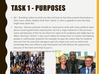 TASK 1 - PURPOSES
• Q4 – Branding; select an artist you like and look at how they present themselves in
their music videos. Explain what their ‘brand’ is, who is appeals to and why they
might have done this.
• Stormzy; Stormzy presents himself as a hard grime artist with many political views
about current government stand points. He has a major influence in the uk music
scene and because of this he can direct his views to his audience and really have an
effect. Stormzys “brand” is very much where he comes from in London and helping
people in unfortunate situations for example he pays the tuition fees for students
who are from his area that manage to get into major unis such as oxford and
Cambridge that cant afford to pay themselves but still deserve the opportunity
because of the hard work they’ve put in.
• https://www.bbc.co.uk/news/newsbeat-45206266
 
